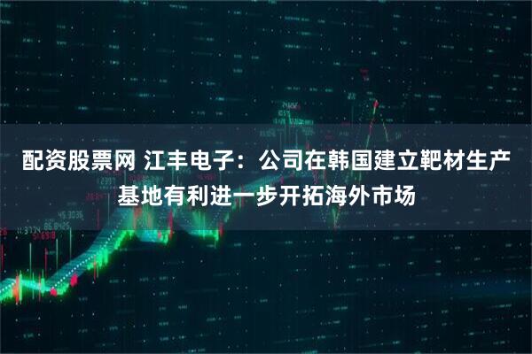 配资股票网 江丰电子：公司在韩国建立靶材生产基地有利进一步开拓海外市场