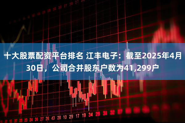 十大股票配资平台排名 江丰电子：截至2025年4月30日，公司合并股东户数为41,299户