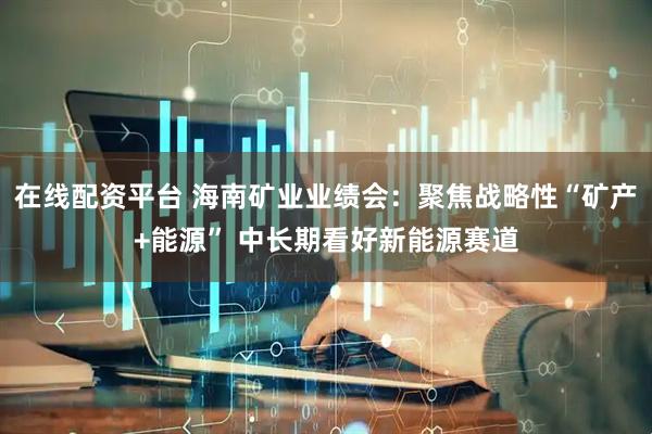在线配资平台 海南矿业业绩会：聚焦战略性“矿产+能源” 中长期看好新能源赛道