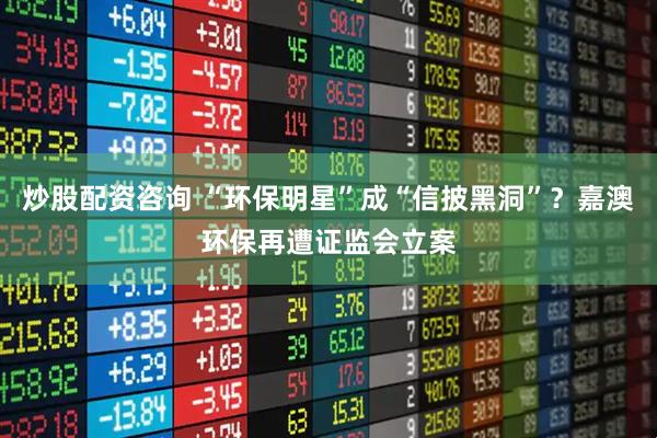 炒股配资咨询 “环保明星”成“信披黑洞”？嘉澳环保再遭证监会立案