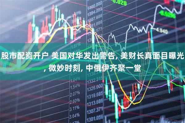 股市配资开户 美国对华发出警告, 美财长真面目曝光, 微妙时刻, 中俄伊齐聚一堂