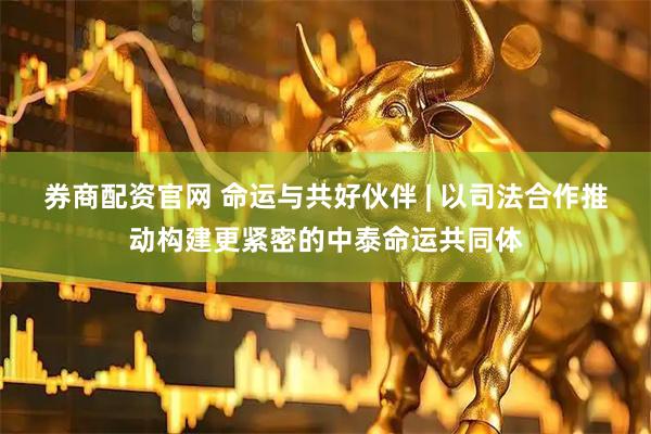 券商配资官网 命运与共好伙伴 | 以司法合作推动构建更紧密的中泰命运共同体