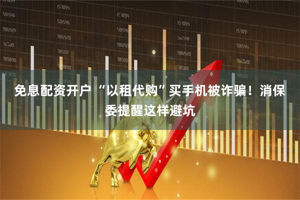 免息配资开户 “以租代购”买手机被诈骗！消保委提醒这样避坑