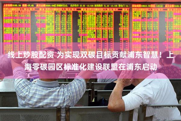 线上炒股配资 为实现双碳目标贡献浦东智慧！上海零碳园区标准化建设联盟在浦东启动