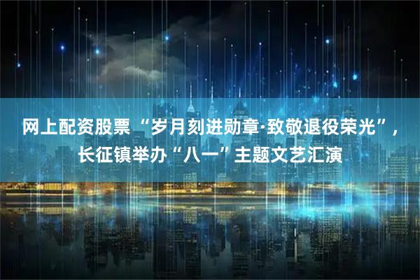 网上配资股票 “岁月刻进勋章·致敬退役荣光”，长征镇举办“八一”主题文艺汇演