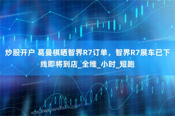 炒股开户 葛曼棋晒智界R7订单，智界R7展车已下线即将到店_全维_小时_短跑