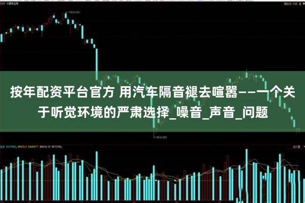 按年配资平台官方 用汽车隔音褪去喧嚣——一个关于听觉环境的严肃选择_噪音_声音_问题