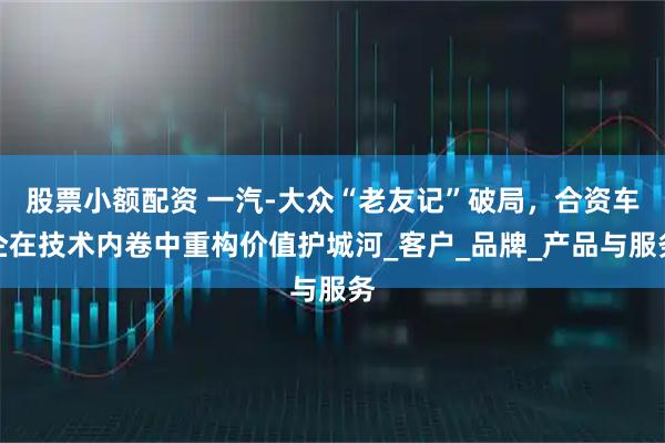 股票小额配资 一汽-大众“老友记”破局，合资车企在技术内卷中重构价值护城河_客户_品牌_产品与服务