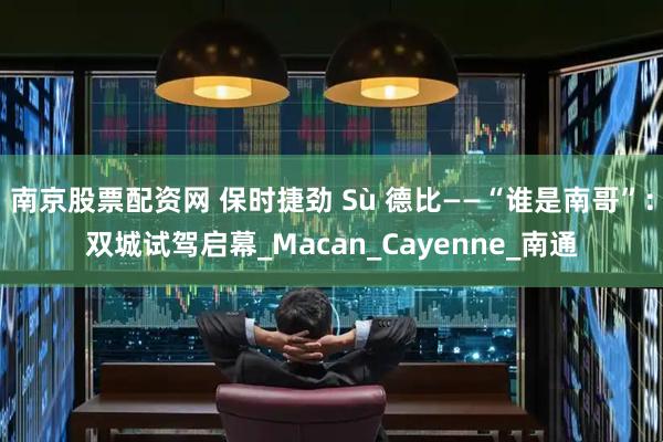 南京股票配资网 保时捷劲 Sù 德比——“谁是南哥”：双城试驾启幕_Macan_Cayenne_南通