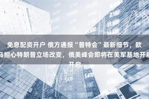 免息配资开户 俄方通报“普特会”最新细节，欧乌担心特朗普立场改变，俄美峰会即将在美军基地开启