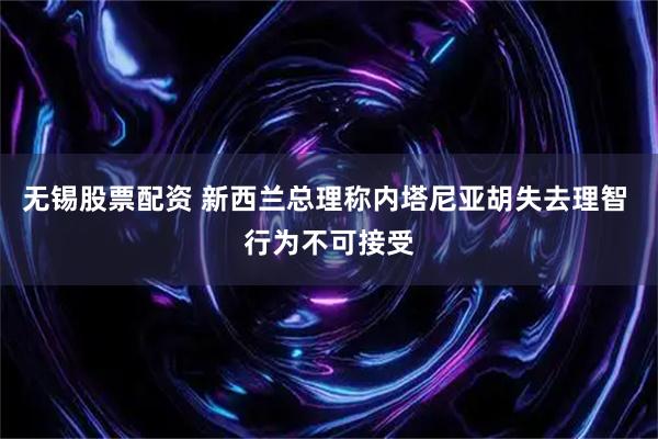 无锡股票配资 新西兰总理称内塔尼亚胡失去理智 行为不可接受