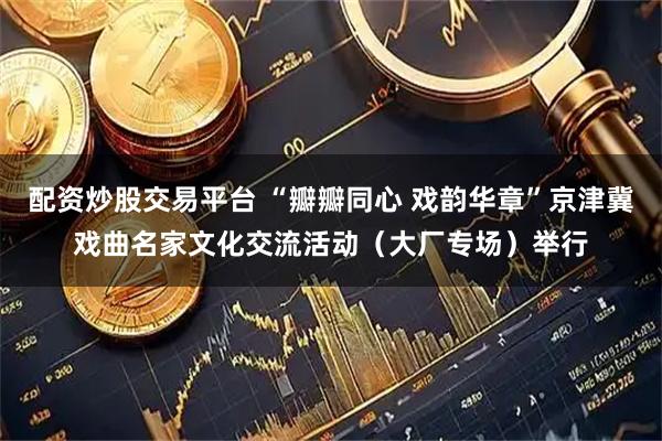 配资炒股交易平台 “瓣瓣同心 戏韵华章”京津冀戏曲名家文化交流活动（大厂专场）举行