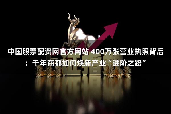 中国股票配资网官方网站 400万张营业执照背后:千年商都如何焕新产业“进阶之路”