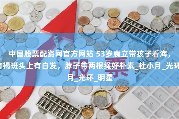 中国股票配资网官方网站 53岁袁立带孩子看海，脸上有褐斑头上有白发，脖子带两根绳好朴素_杜小月_光环_明星