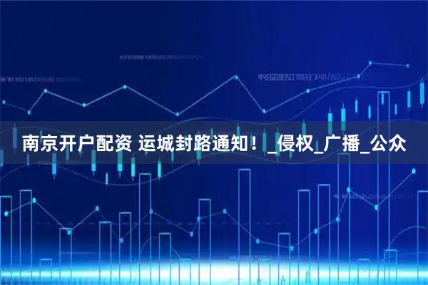 南京开户配资 运城封路通知！_侵权_广播_公众