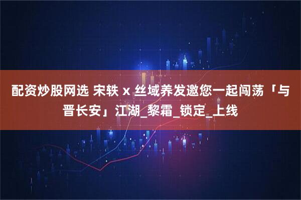 配资炒股网选 宋轶 x 丝域养发邀您一起闯荡「与晋长安」江湖_黎霜_锁定_上线