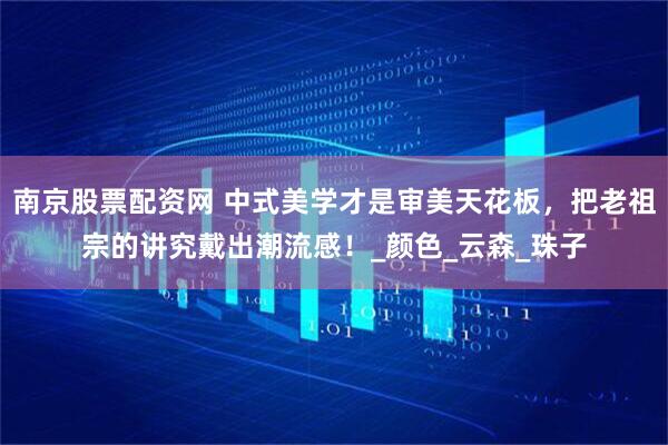 南京股票配资网 中式美学才是审美天花板，把老祖宗的讲究戴出潮流感！_颜色_云森_珠子