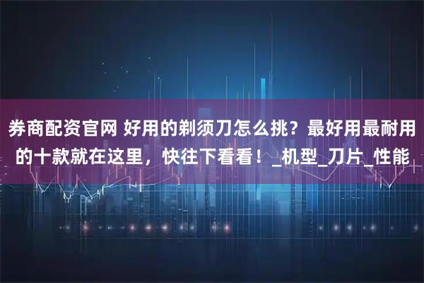 券商配资官网 好用的剃须刀怎么挑？最好用最耐用的十款就在这里，快往下看看！_机型_刀片_性能