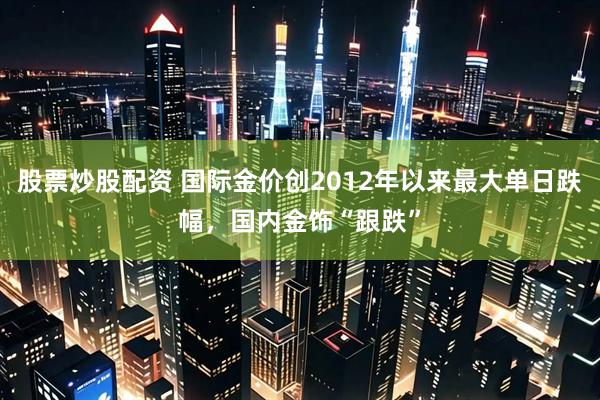 股票炒股配资 国际金价创2012年以来最大单日跌幅，国内金饰“跟跌”